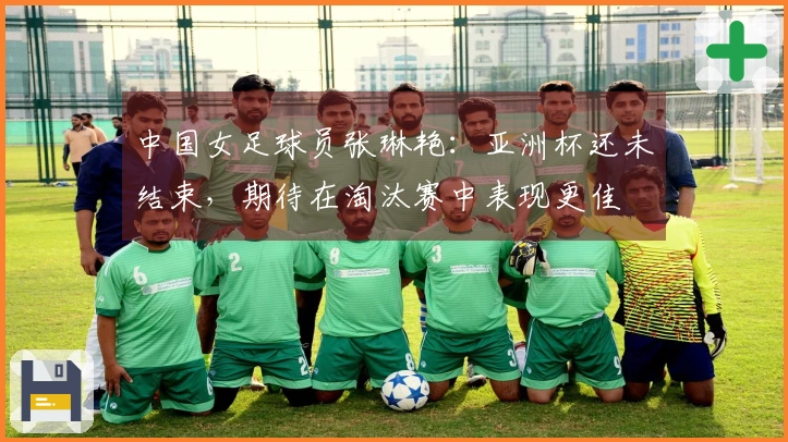 中国女足球员张琳艳：亚洲杯还未结束，期待在淘汰赛中表现更佳