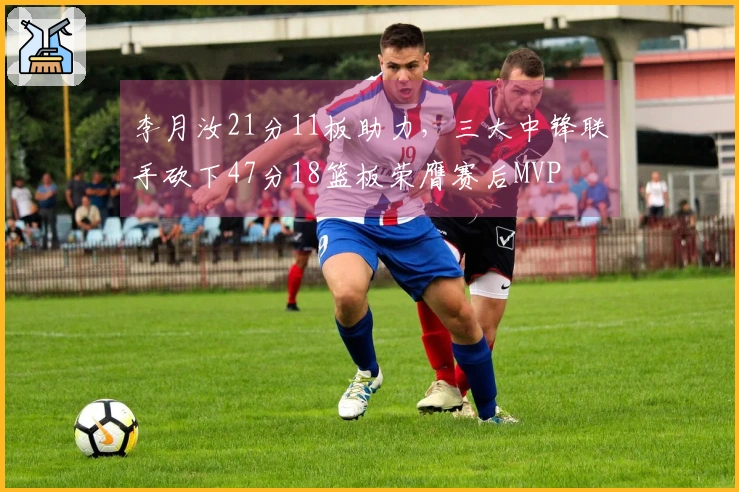 李月汝21分11板助力，三大中锋联手砍下47分18篮板荣膺赛后MVP