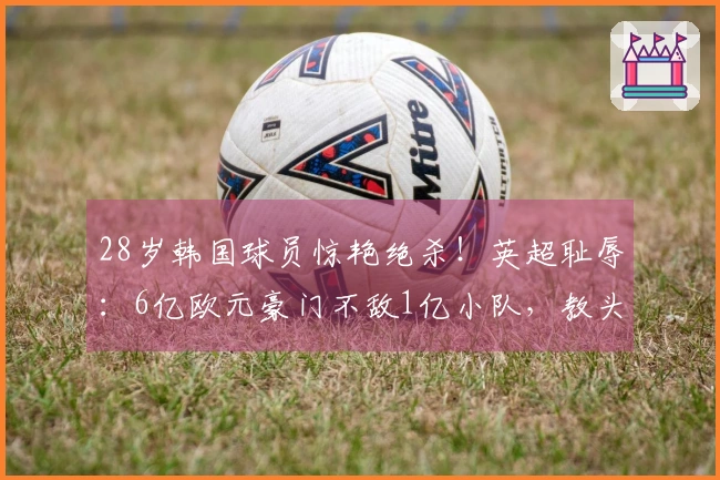 28岁韩国球员惊艳绝杀！英超耻辱：6亿欧元豪门不敌1亿小队，教头推卸责任