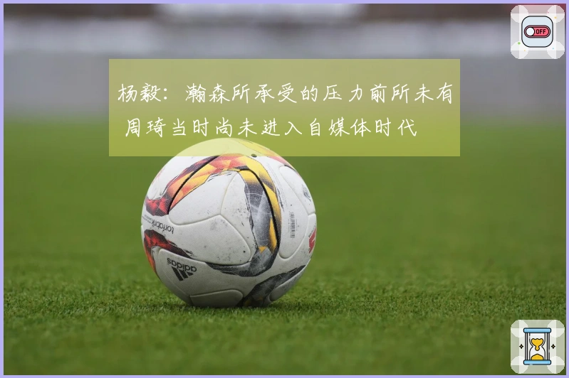 杨毅：瀚森所承受的压力前所未有 周琦当时尚未进入自媒体时代