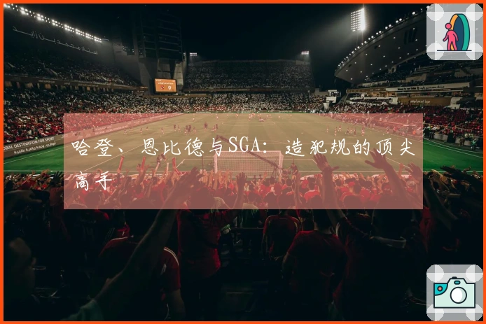 哈登、恩比德与SGA：造犯规的顶尖高手