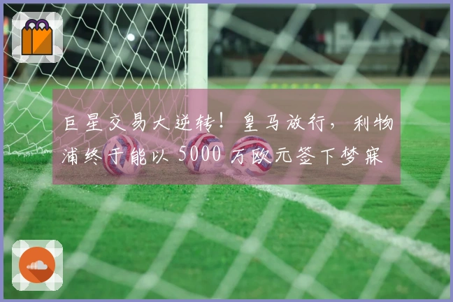 巨星交易大逆转！皇马放行，利物浦终于能以 5000 万欧元签下梦寐以求的球员