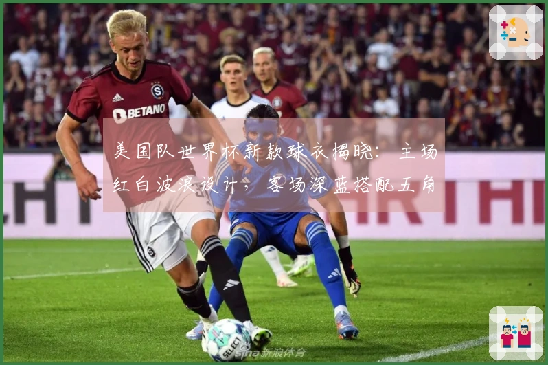 美国队世界杯新款球衣揭晓：主场红白波浪设计，客场深蓝搭配五角星暗纹