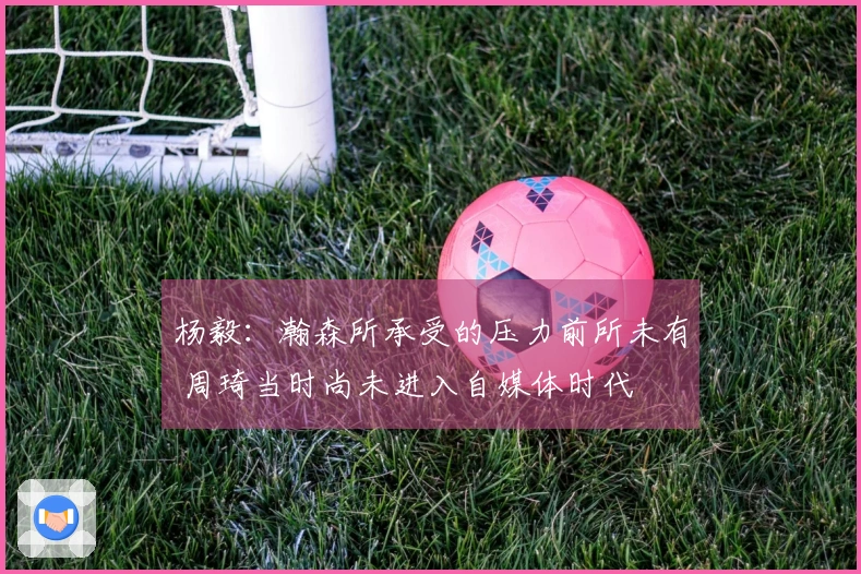 杨毅：瀚森所承受的压力前所未有 周琦当时尚未进入自媒体时代