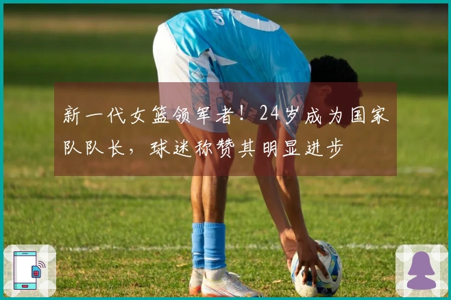 新一代女篮领军者！24岁成为国家队队长，球迷称赞其明显进步