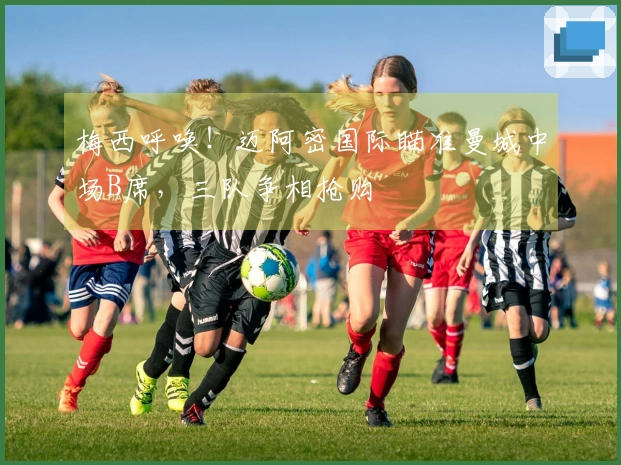 梅西呼唤！迈阿密国际瞄准曼城中场B席，三队争相抢购