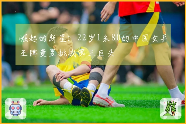 崛起的新星：22岁1米80的中国女乒王牌曼昱挑战第三巨头