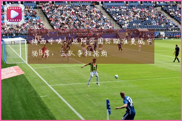 梅西呼唤！迈阿密国际瞄准曼城中场B席，三队争相抢购