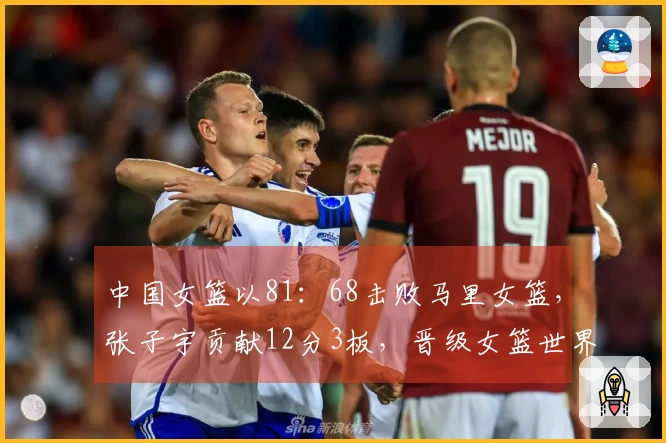 中国女篮以81：68击败马里女篮，张子宇贡献12分3板，晋级女篮世界杯资格赛