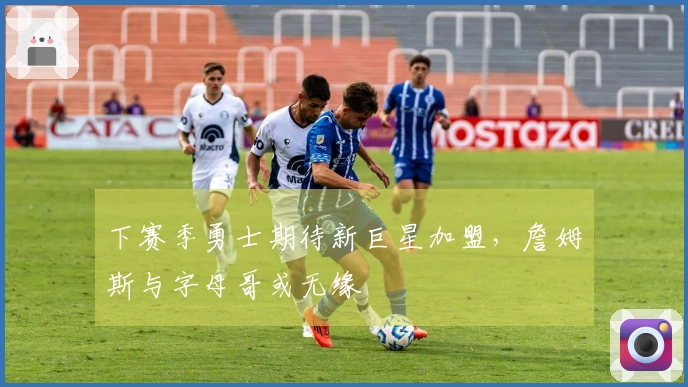 下赛季勇士期待新巨星加盟，詹姆斯与字母哥或无缘