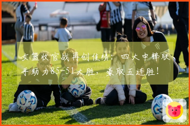 女篮收官战再创佳绩：四大中锋联手助力85-51大胜，豪取五连胜！