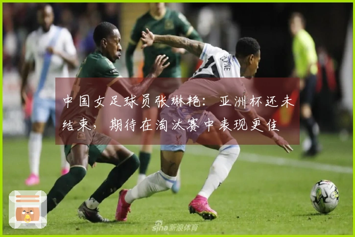 中国女足球员张琳艳：亚洲杯还未结束，期待在淘汰赛中表现更佳