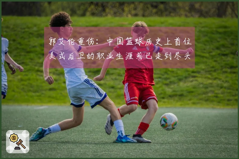 郭艾伦重伤：中国篮球历史上首位美式后卫的职业生涯或已走到尽头