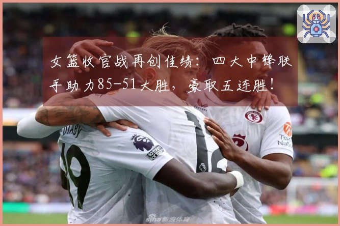 女篮收官战再创佳绩：四大中锋联手助力85-51大胜，豪取五连胜！