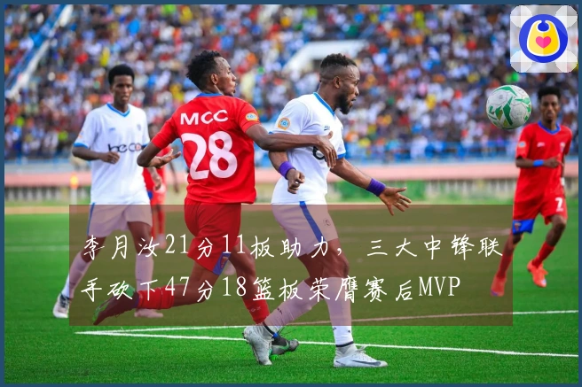 李月汝21分11板助力，三大中锋联手砍下47分18篮板荣膺赛后MVP