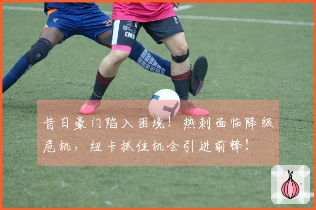 昔日豪门陷入困境！热刺面临降级危机，纽卡抓住机会引进前锋！