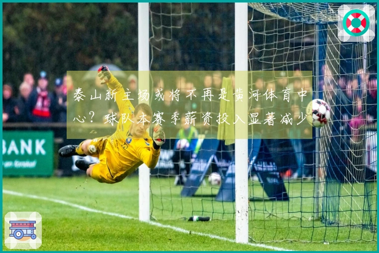 泰山新主场或将不再是黄河体育中心？球队本赛季薪资投入显著减少