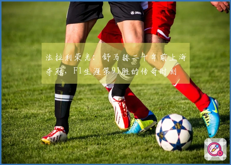法拉利荣光：舒马赫二十年前上海夺冠，F1生涯第91胜的传奇时刻