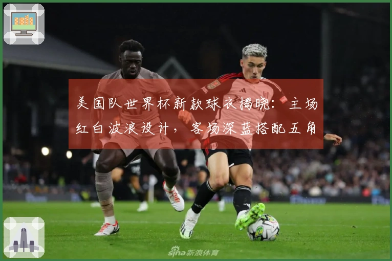 美国队世界杯新款球衣揭晓：主场红白波浪设计，客场深蓝搭配五角星暗纹