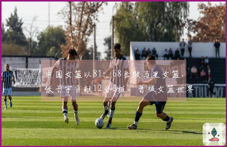 中国女篮以81：68击败马里女篮，张子宇贡献12分3板，晋级女篮世界杯资格赛